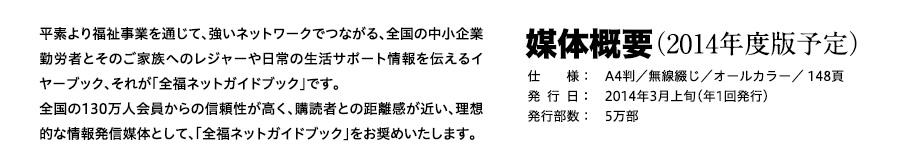 平素より福祉事業を通じて、強いネットワークでつながる、全国の中小企業勤労者とそのご家族へのレジャーや日常の生活サポート情報を伝えるイヤーブック、それが「全福ネットガイドブック」です。全国の130万人会員からの信頼性が高く、購読者との距離感が近い、理想的な情報発信媒体として、「全福ネットガイドブック」をお奨めいたします。