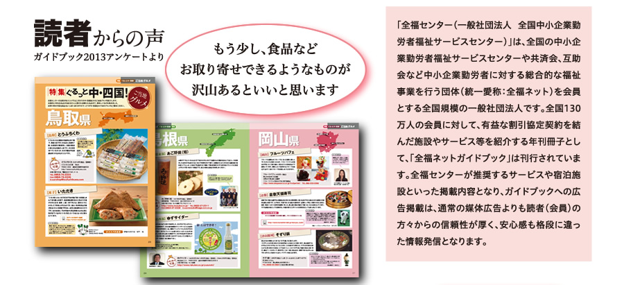 「全福センター（一般社団法人 全国中小企業勤労者福祉サービスセンター）」は、全国の中小企業勤労者福祉サービスセンターや共済会、互助会など中小企業勤労者に対する総合的な福祉事業を行う団体（統一愛称：全福ネット）を会員とする全国規模の一般社団法人です。全国130万人の会員に対して、有益な割引協定契約を結んだ施設やサービス等を紹介する年刊冊子として、「全福ネットガイドブック」は刊行されています。全福センターが推奨するサービスや宿泊施設といった掲載内容となり、ガイドブックへの広告掲載は、通常の媒体広告よりも読者（会員）の方々からの信頼性が厚く、安心感も格段に違った情報発信となります。