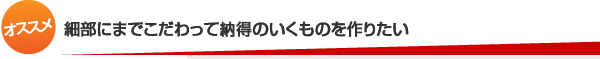 細部にまでこだわって納得のいくものを作りたい